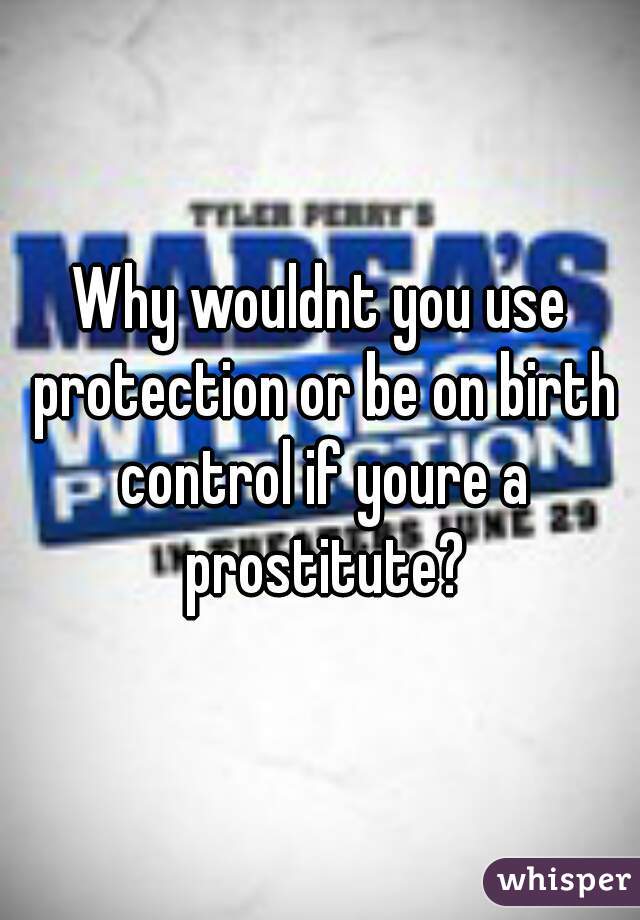 Why wouldnt you use protection or be on birth control if youre a prostitute?