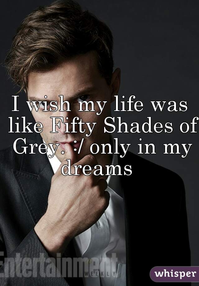 I wish my life was like Fifty Shades of Grey. :/ only in my dreams  
