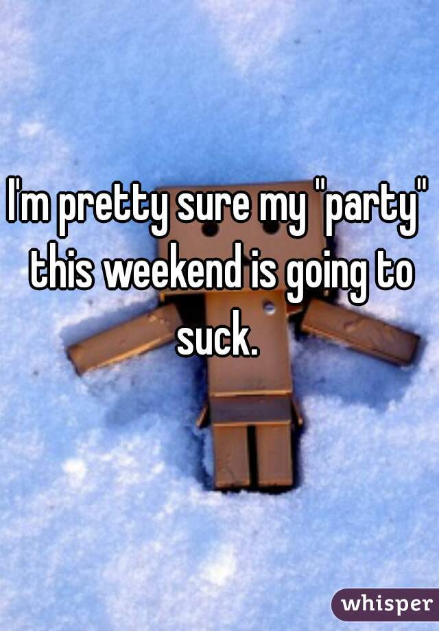 I'm pretty sure my "party" this weekend is going to suck. 