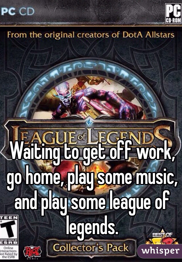 Waiting to get off work, go home, play some music, and play some league of legends.