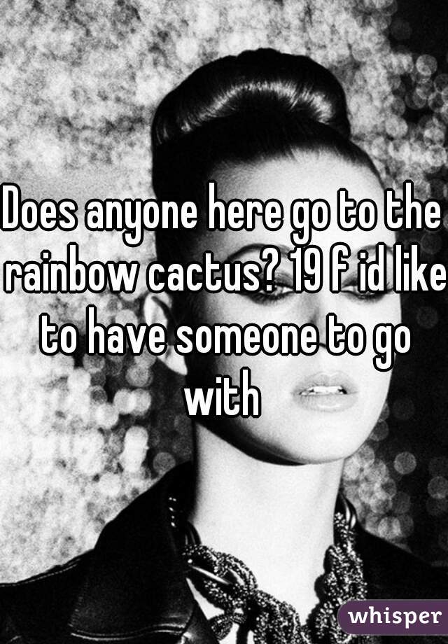 Does anyone here go to the rainbow cactus? 19 f id like to have someone to go with 