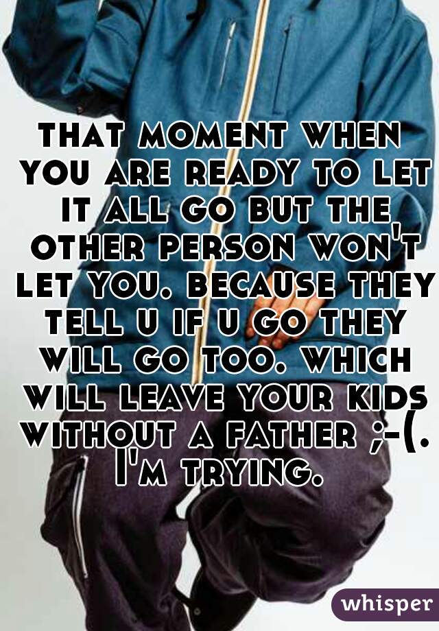 that moment when you are ready to let it all go but the other person won't let you. because they tell u if u go they will go too. which will leave your kids without a father ;-(. I'm trying. 