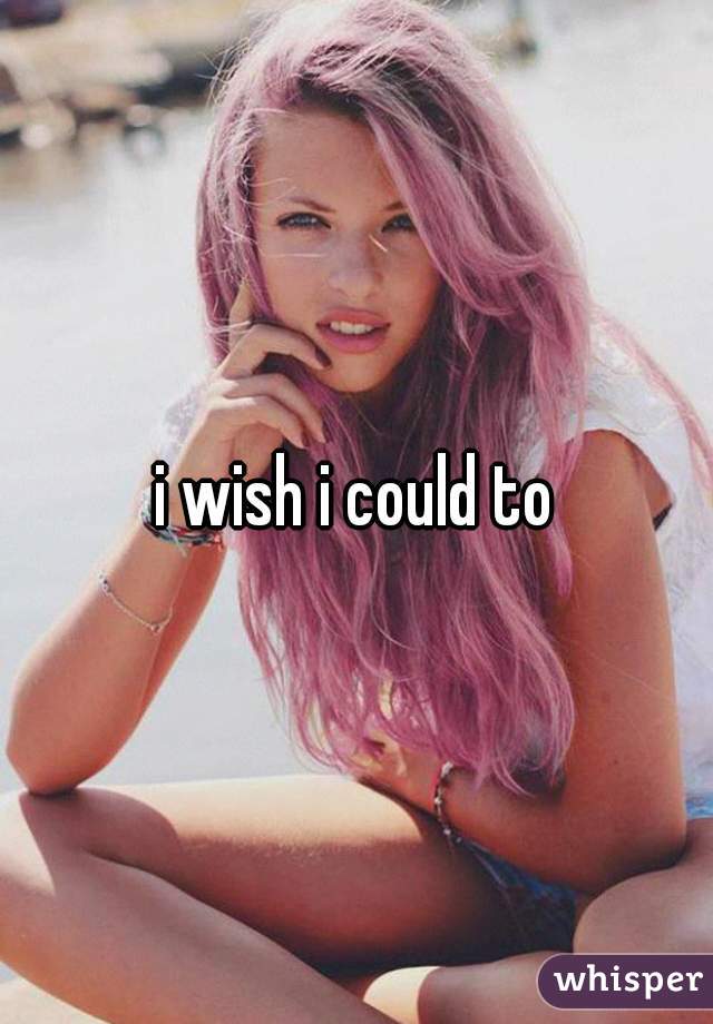 i wish i could to