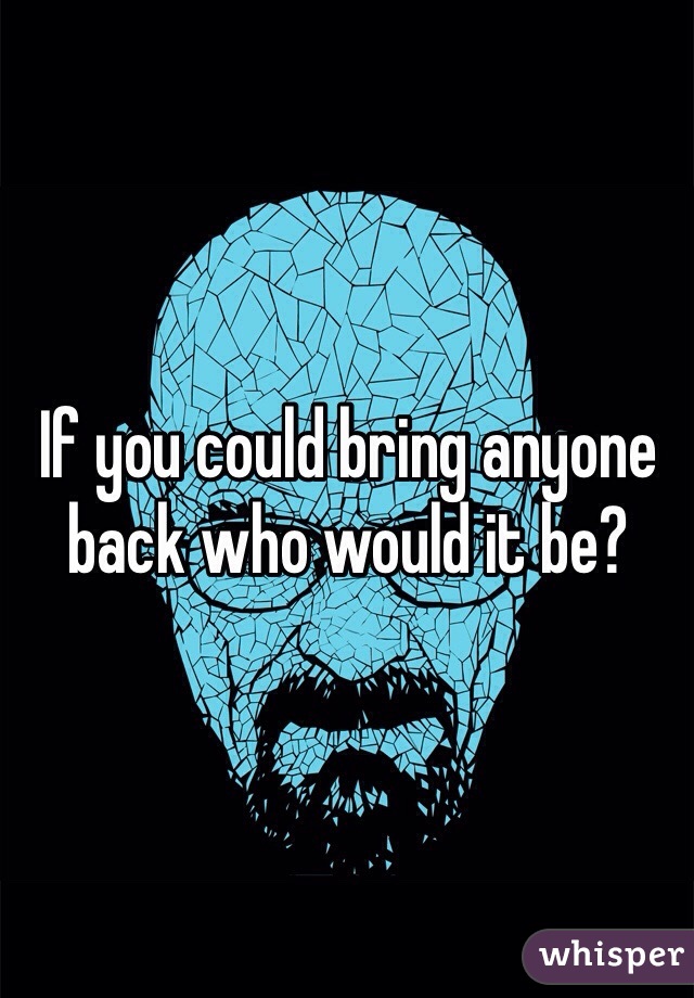 If you could bring anyone back who would it be? 