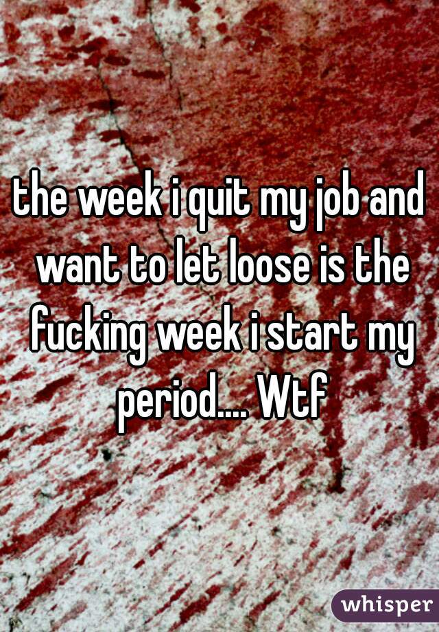 the week i quit my job and want to let loose is the fucking week i start my period.... Wtf