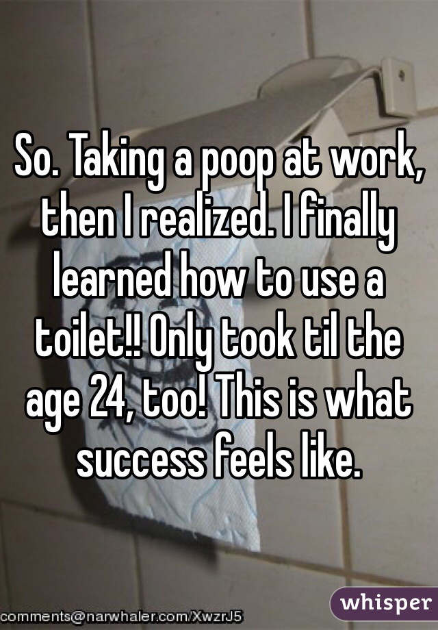 So. Taking a poop at work, then I realized. I finally learned how to use a toilet!! Only took til the age 24, too! This is what success feels like.