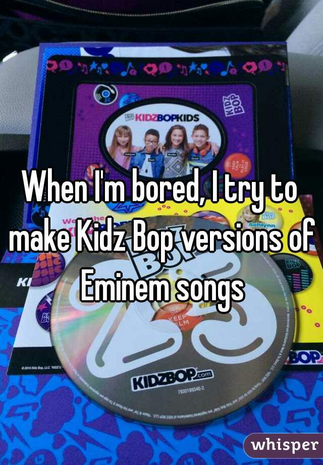 When I'm bored, I try to make Kidz Bop versions of Eminem songs