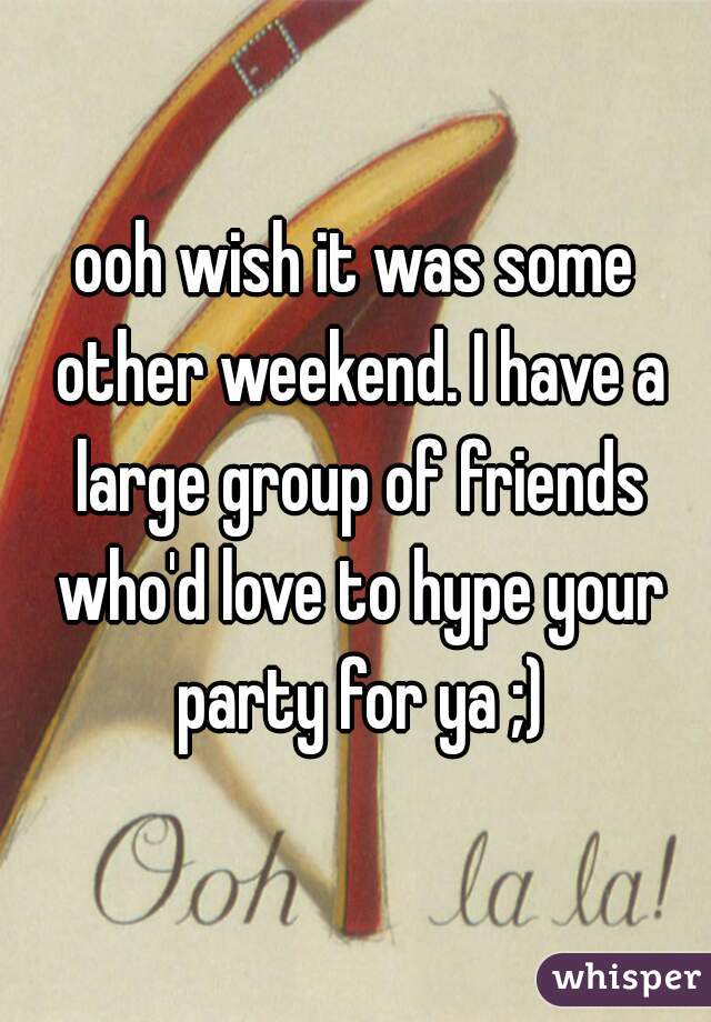 ooh wish it was some other weekend. I have a large group of friends who'd love to hype your party for ya ;)