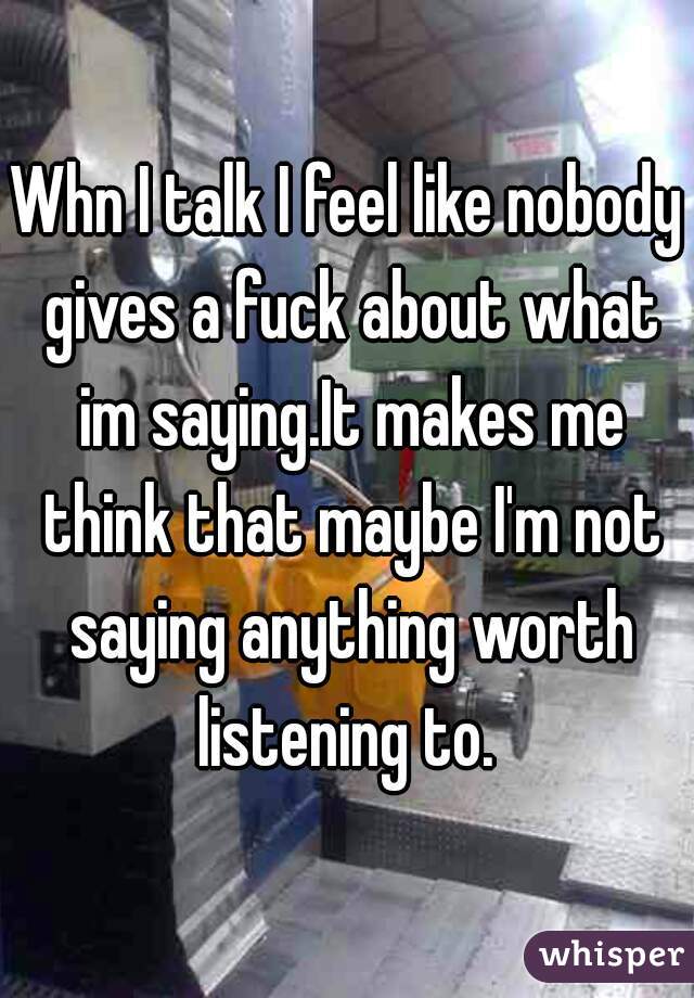 Whn I talk I feel like nobody gives a fuck about what im saying.It makes me think that maybe I'm not saying anything worth listening to. 