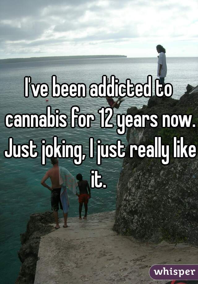 I've been addicted to cannabis for 12 years now. Just joking, I just really like it. 