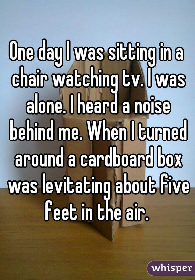 One day I was sitting in a chair watching tv. I was alone. I heard a noise behind me. When I turned around a cardboard box was levitating about five feet in the air. 