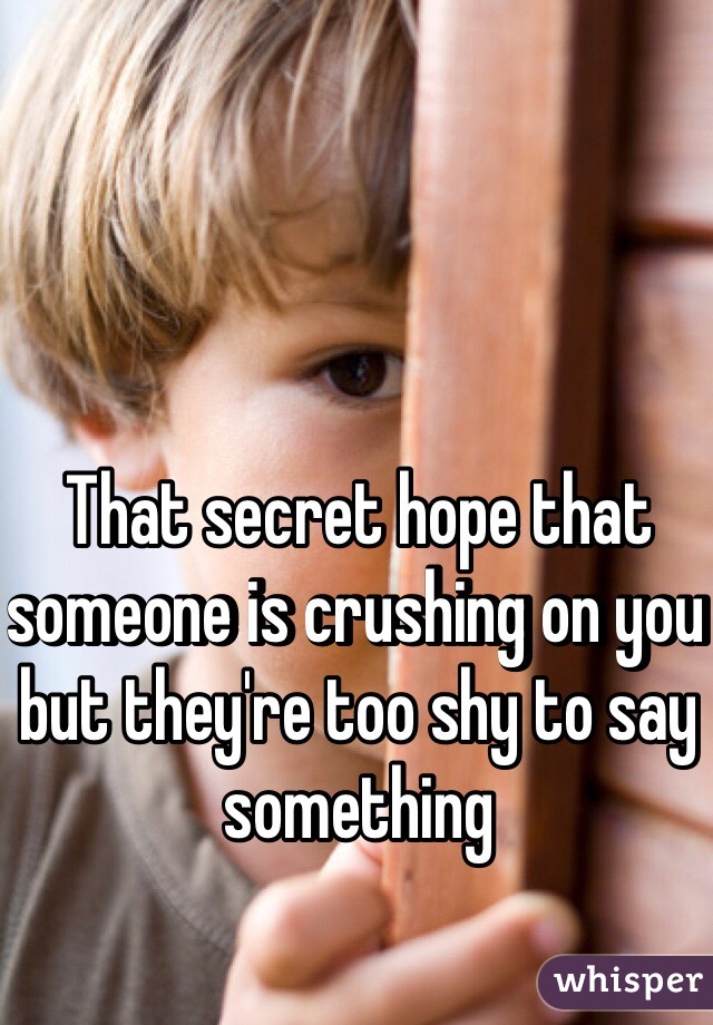 That secret hope that someone is crushing on you but they're too shy to say something 