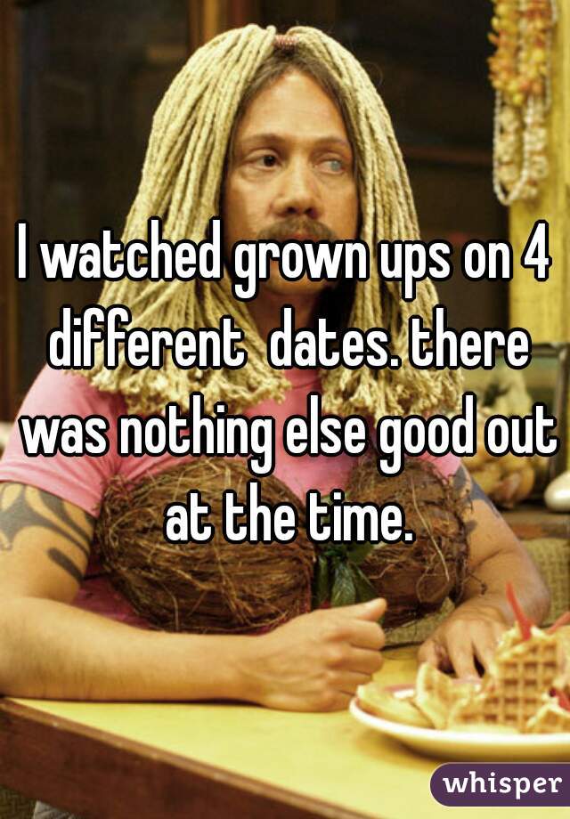 I watched grown ups on 4 different  dates. there was nothing else good out at the time.