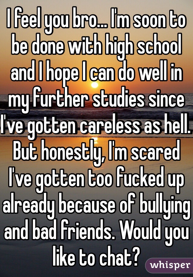 I feel you bro... I'm soon to be done with high school and I hope I can do well in my further studies since I've gotten careless as hell. But honestly, I'm scared I've gotten too fucked up already because of bullying and bad friends. Would you like to chat?
