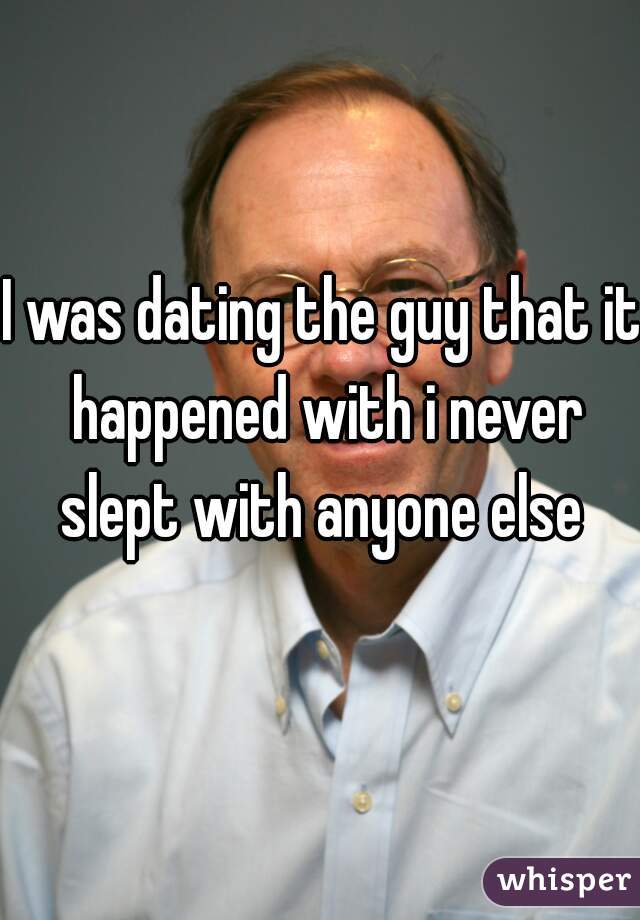 I was dating the guy that it happened with i never slept with anyone else 
