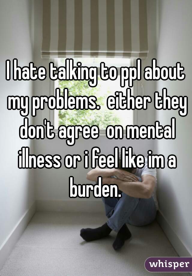 I hate talking to ppl about my problems.  either they don't agree  on mental illness or i feel like im a burden. 