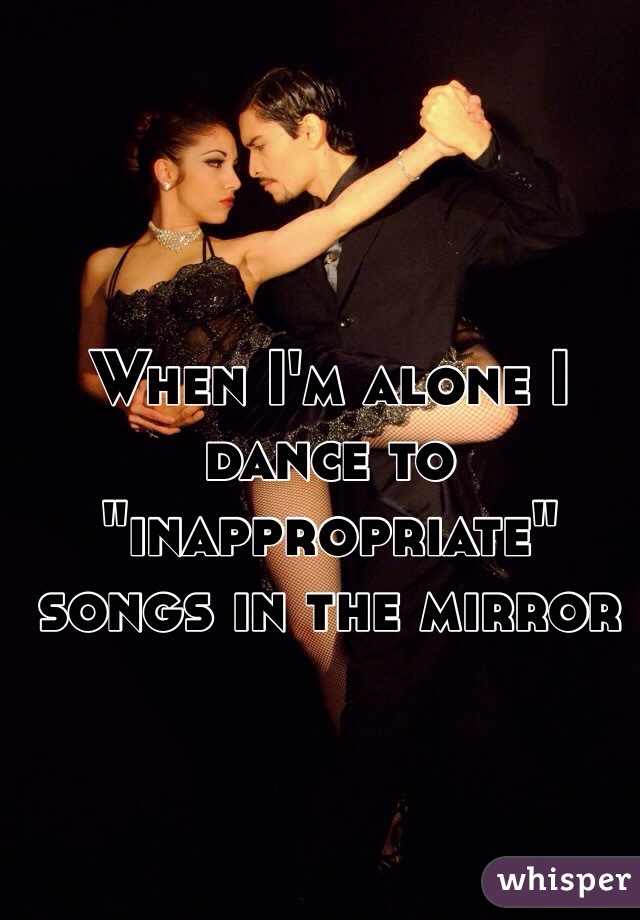 When I'm alone I dance to "inappropriate" songs in the mirror