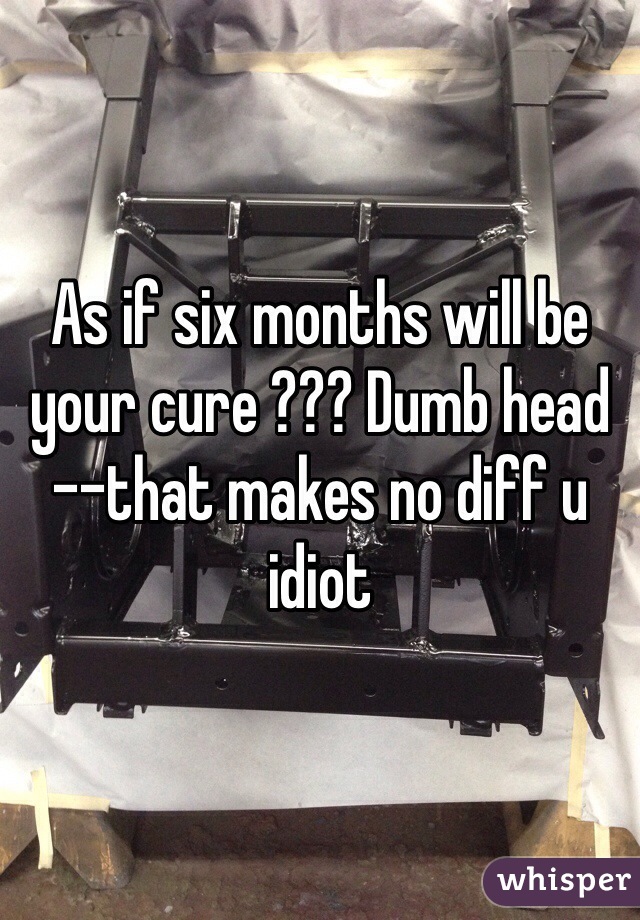 As if six months will be your cure ??? Dumb head --that makes no diff u idiot 