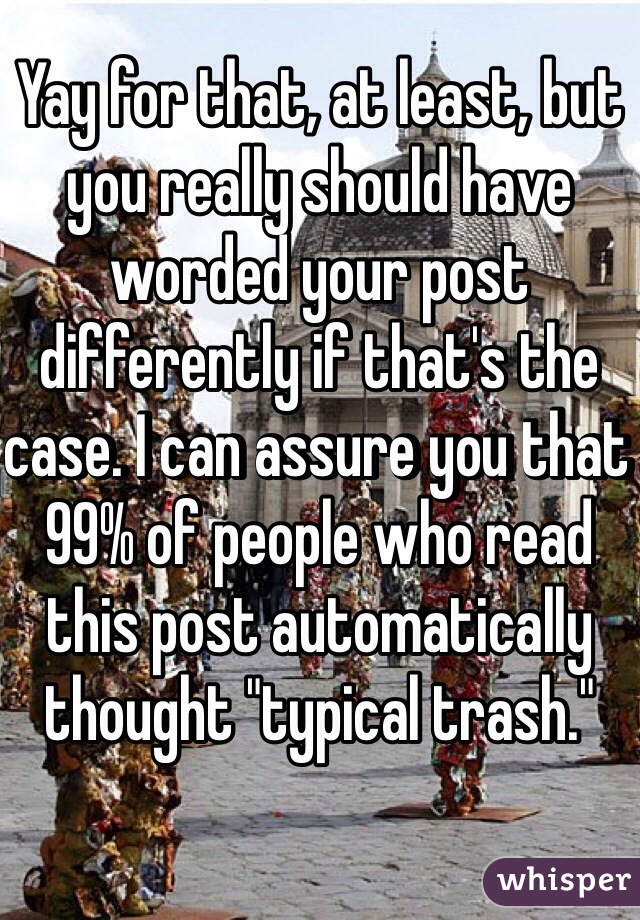 Yay for that, at least, but you really should have worded your post differently if that's the case. I can assure you that 99% of people who read this post automatically thought "typical trash."