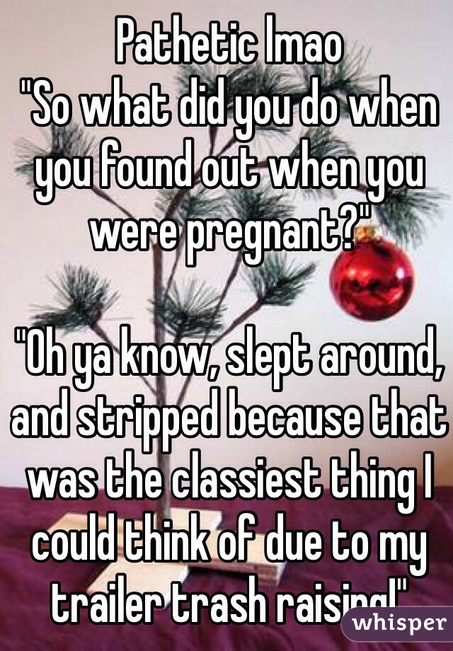 Pathetic lmao
"So what did you do when you found out when you were pregnant?"

"Oh ya know, slept around, and stripped because that was the classiest thing I could think of due to my trailer trash raising!"