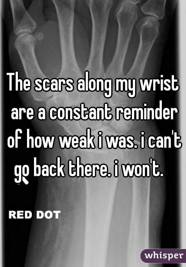 The scars along my wrist are a constant reminder of how weak i was. i can't go back there. i won't.   