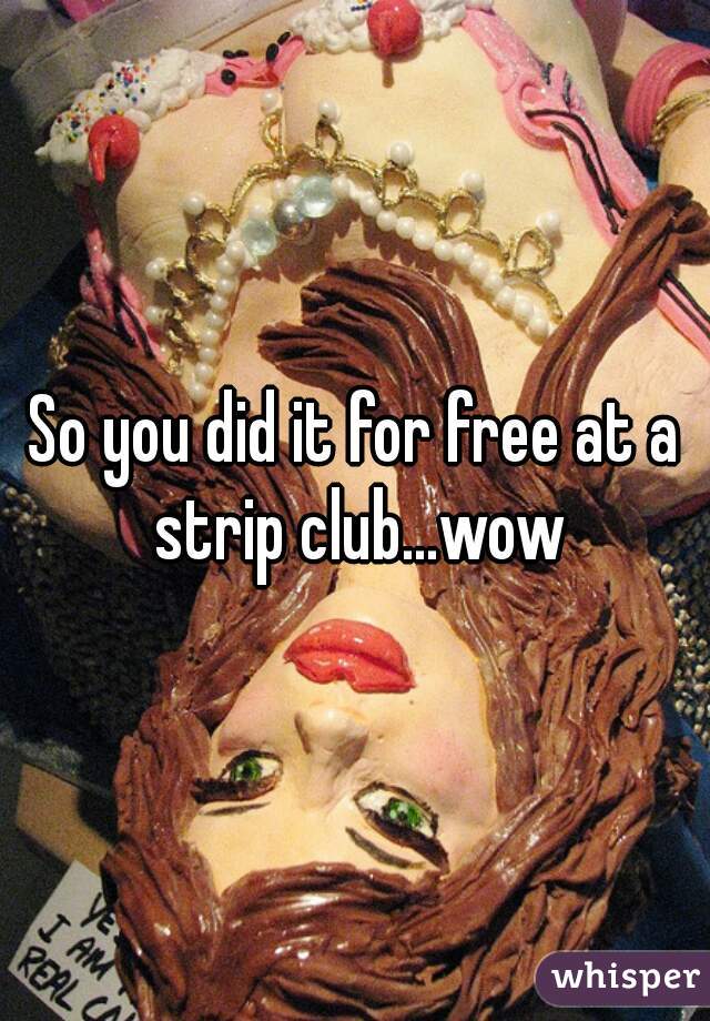 So you did it for free at a strip club...wow