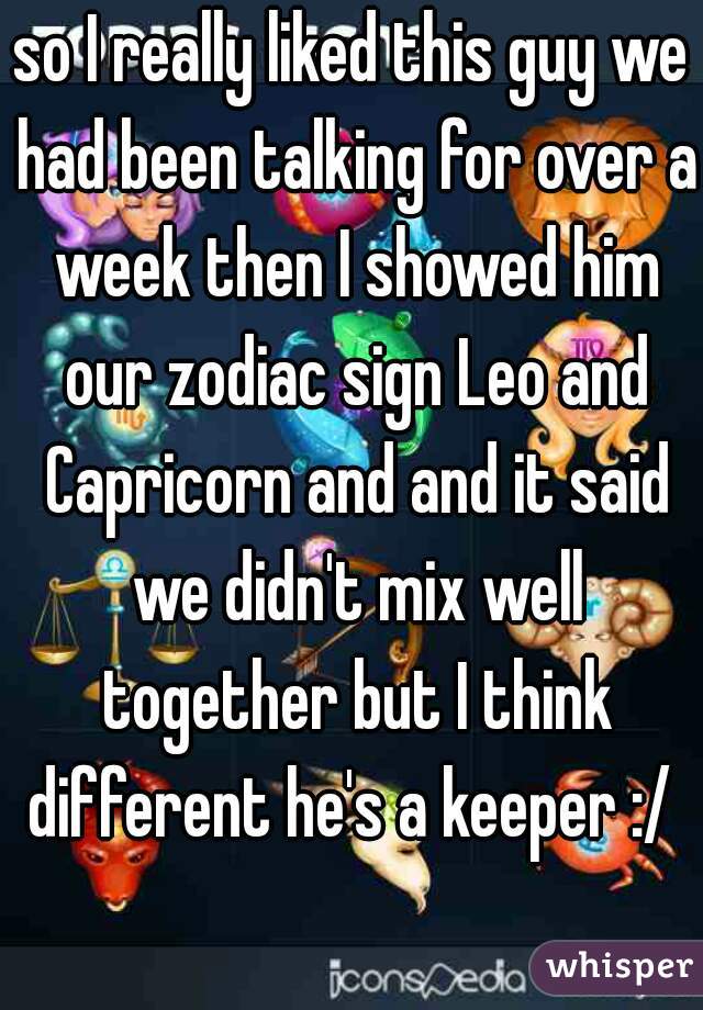 so I really liked this guy we had been talking for over a week then I showed him our zodiac sign Leo and Capricorn and and it said we didn't mix well together but I think different he's a keeper :/ 