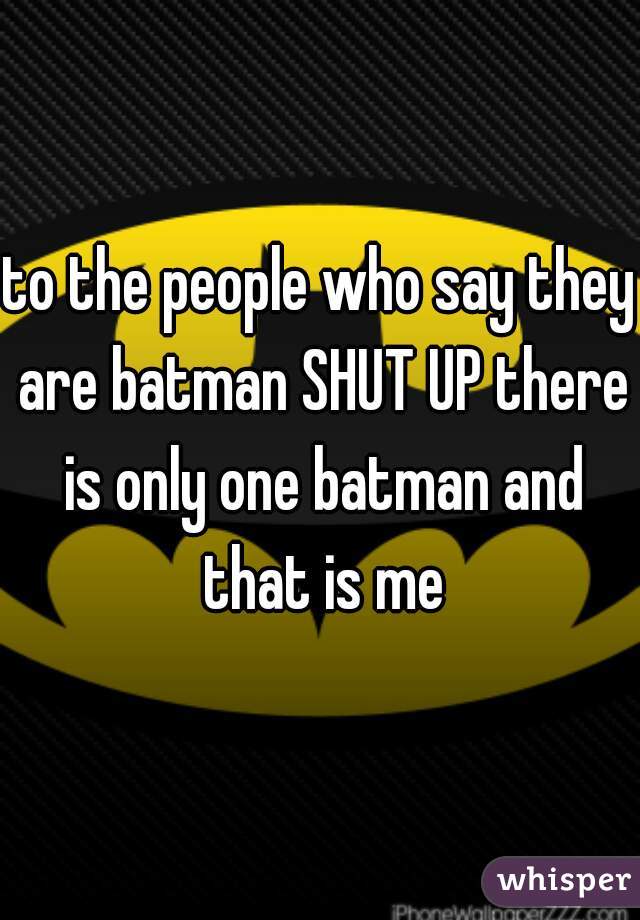 to the people who say they are batman SHUT UP there is only one batman and that is me
