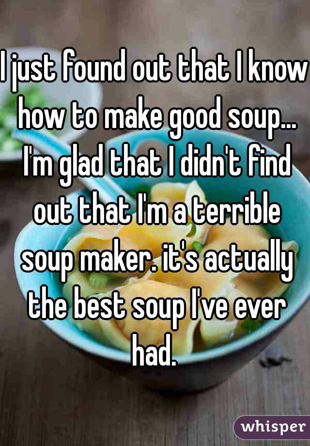I just found out that I know how to make good soup... I'm glad that I didn't find out that I'm a terrible soup maker. it's actually the best soup I've ever had. 