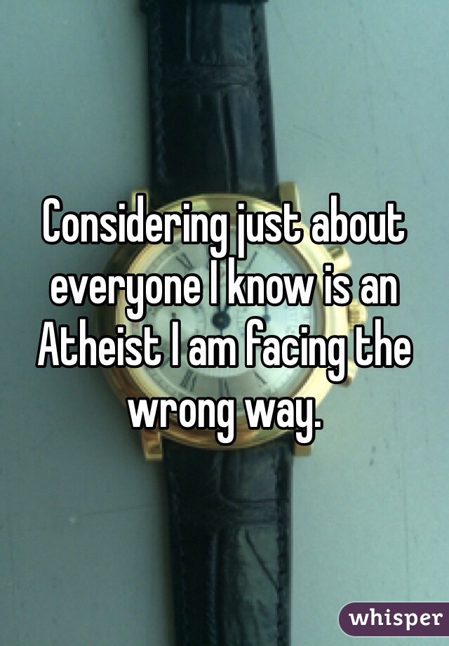 Considering just about everyone I know is an Atheist I am facing the wrong way.