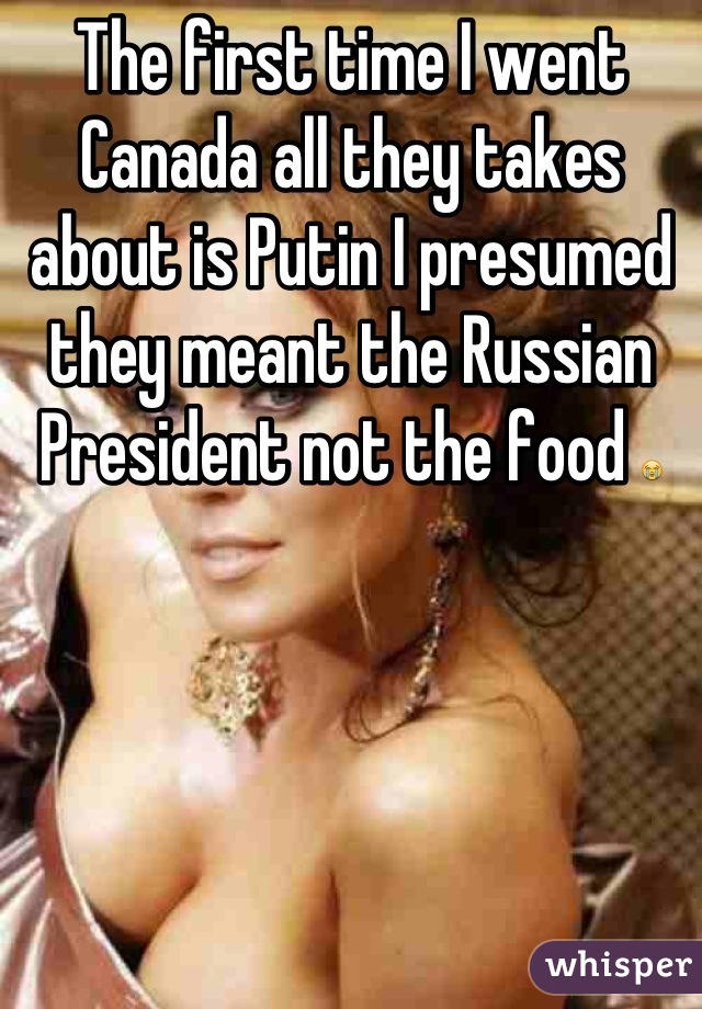 The first time I went Canada all they takes about is Putin I presumed they meant the Russian President not the food 😭