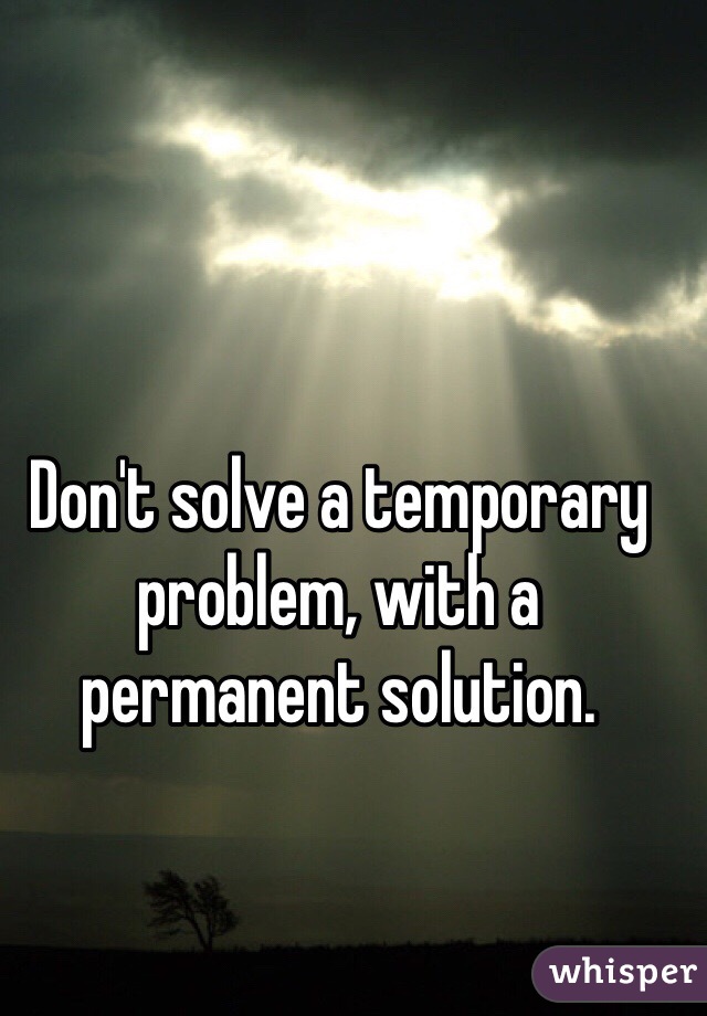 Don't solve a temporary problem, with a permanent solution.