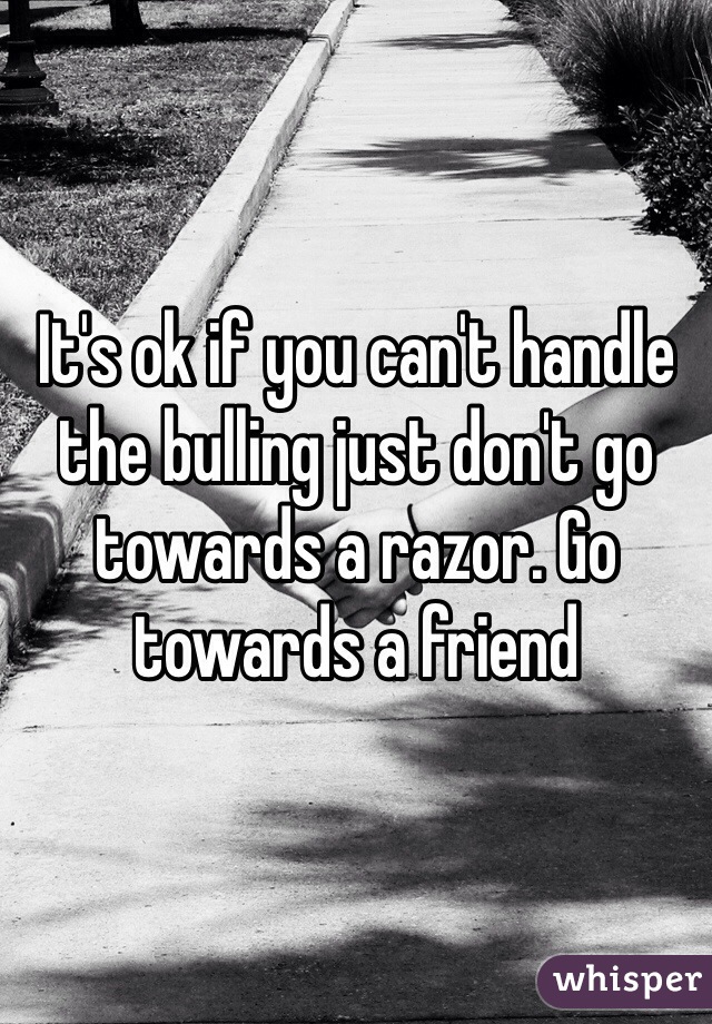 It's ok if you can't handle the bulling just don't go towards a razor. Go towards a friend 