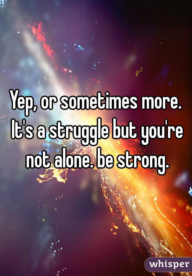 Yep, or sometimes more. It's a struggle but you're not alone. be strong.