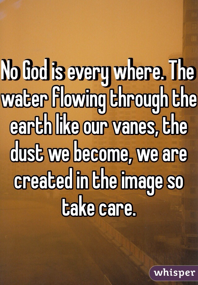 No God is every where. The water flowing through the earth like our vanes, the dust we become, we are created in the image so take care. 