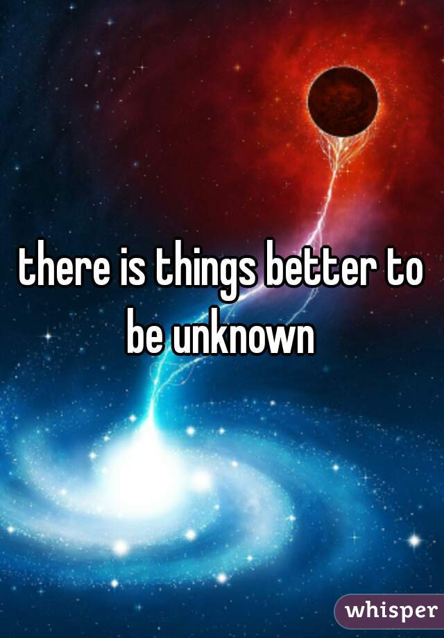 there is things better to be unknown 