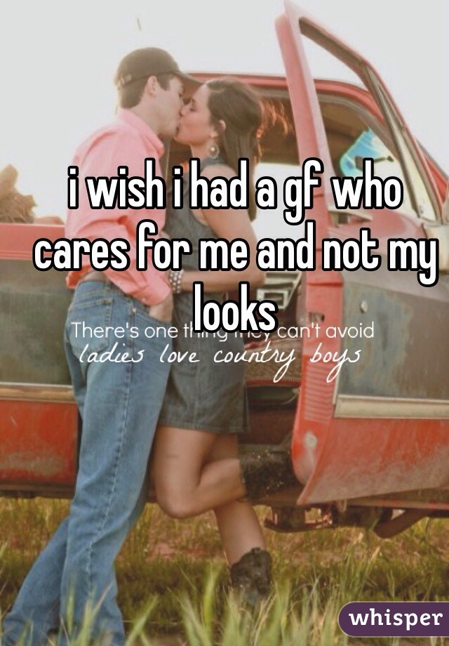 i wish i had a gf who cares for me and not my looks