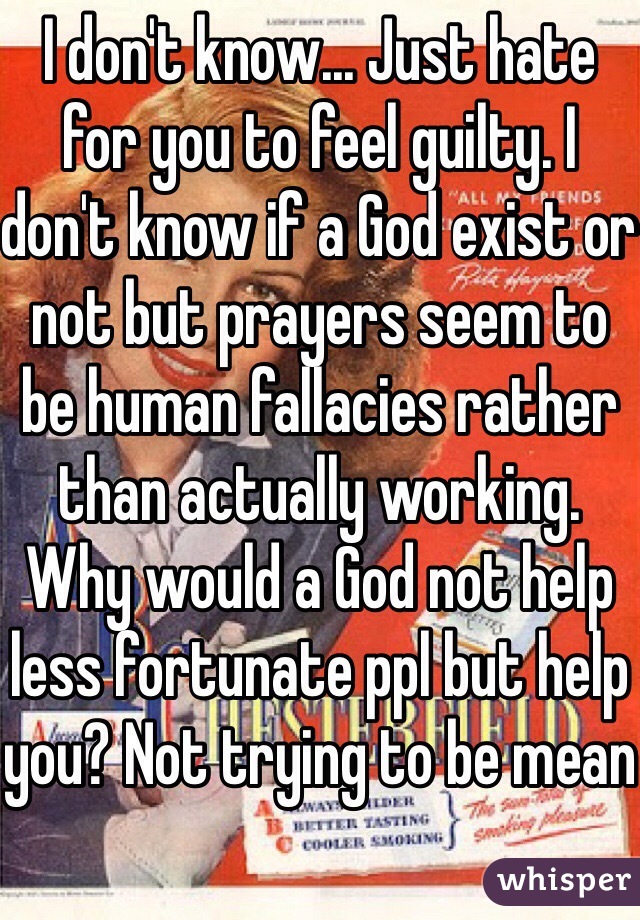 I don't know... Just hate for you to feel guilty. I don't know if a God exist or not but prayers seem to be human fallacies rather than actually working. Why would a God not help less fortunate ppl but help you? Not trying to be mean