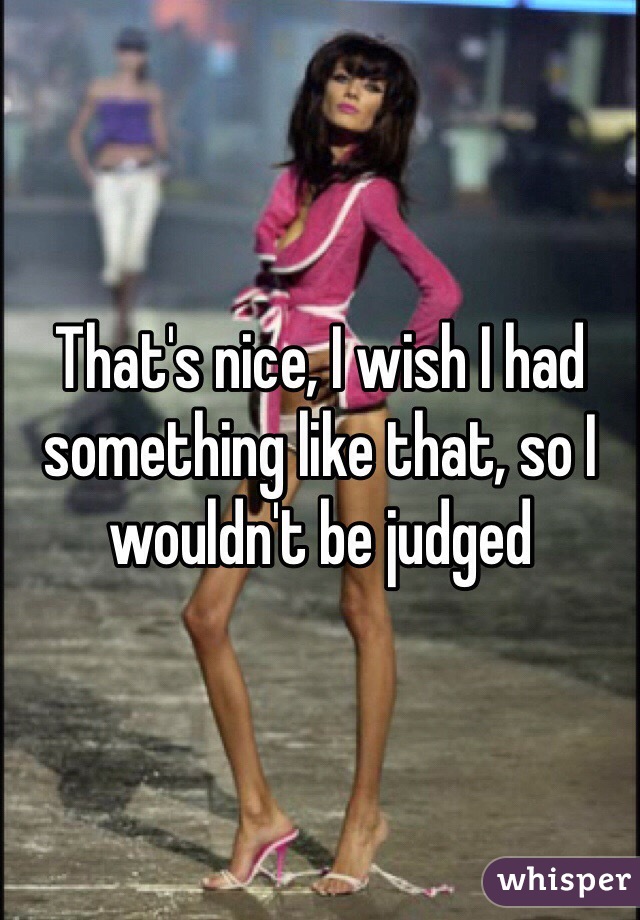 That's nice, I wish I had something like that, so I wouldn't be judged