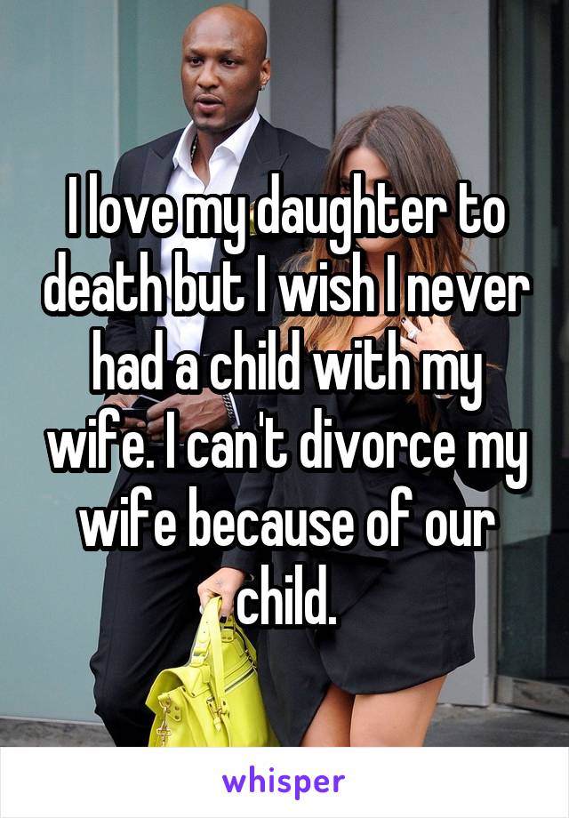 I love my daughter to death but I wish I never had a child with my wife. I can't divorce my wife because of our child.