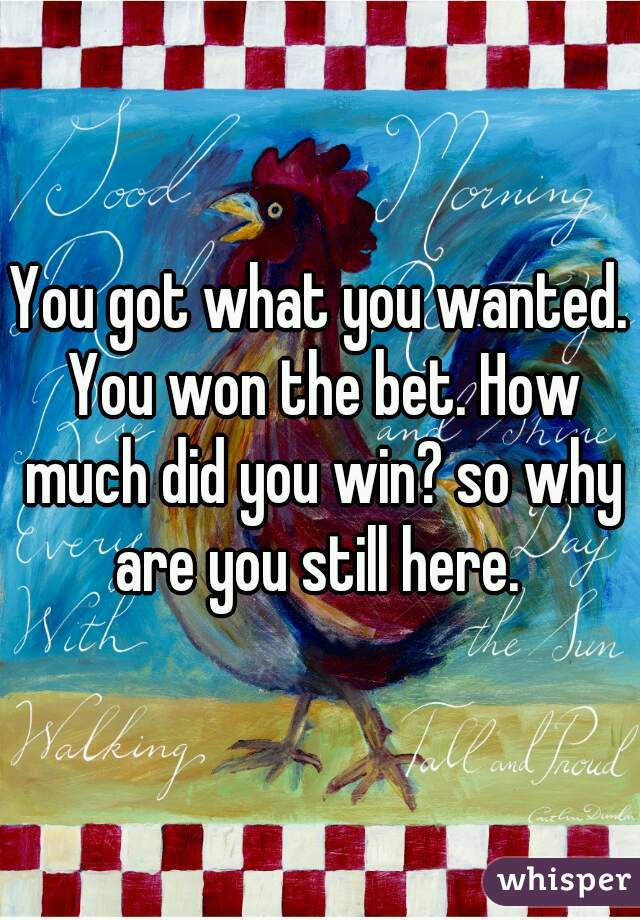 You got what you wanted. You won the bet. How much did you win? so why are you still here. 