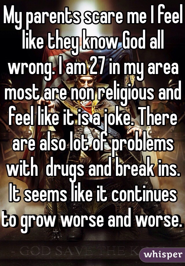 My parents scare me I feel like they know God all wrong. I am 27 in my area most are non religious and feel like it is a joke. There are also lot of problems with  drugs and break ins. It seems like it continues to grow worse and worse.  