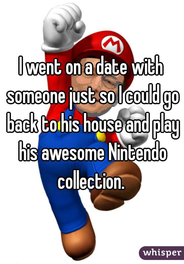 I went on a date with someone just so I could go back to his house and play his awesome Nintendo collection. 