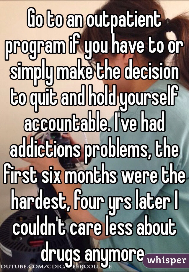 Go to an outpatient program if you have to or simply make the decision to quit and hold yourself accountable. I've had addictions problems, the first six months were the hardest, four yrs later I couldn't care less about drugs anymore.