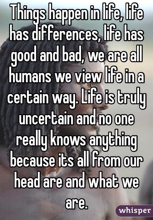 Things happen in life, life has differences, life has good and bad, we are all humans we view life in a certain way. Life is truly uncertain and no one really knows anything because its all from our head are and what we are.