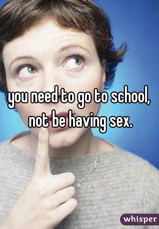 you need to go to school, not be having sex.