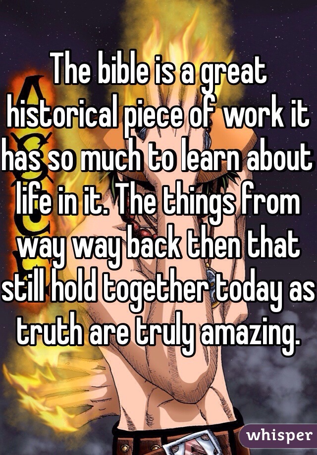 The bible is a great historical piece of work it has so much to learn about life in it. The things from way way back then that still hold together today as truth are truly amazing.