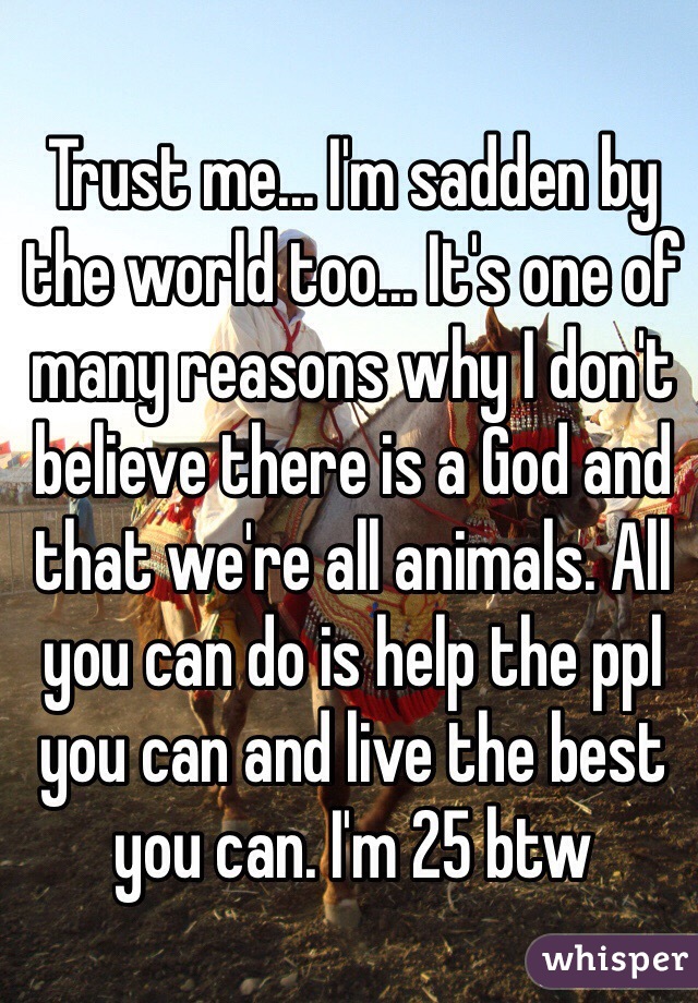 Trust me... I'm sadden by the world too... It's one of many reasons why I don't believe there is a God and that we're all animals. All you can do is help the ppl you can and live the best you can. I'm 25 btw