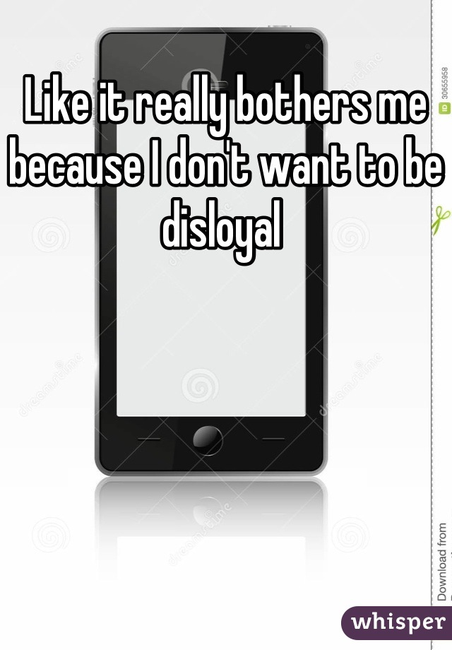 Like it really bothers me because I don't want to be disloyal 