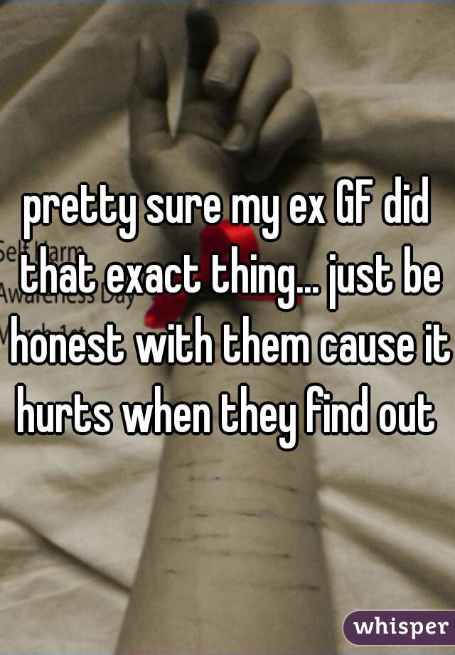 pretty sure my ex GF did that exact thing... just be honest with them cause it hurts when they find out 